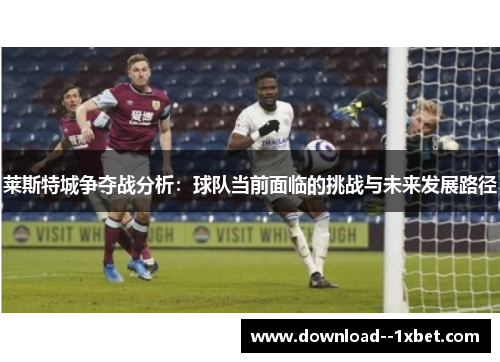 莱斯特城争夺战分析：球队当前面临的挑战与未来发展路径