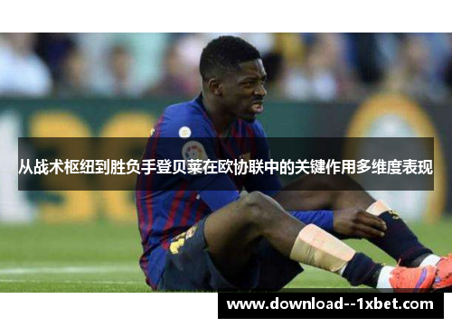 从战术枢纽到胜负手登贝莱在欧协联中的关键作用多维度表现