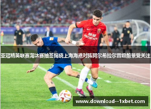 亚冠精英联赛淘汰赛抽签揭晓上海海港对阵阿尔希拉尔晋级前景受关注