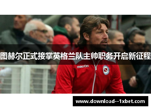 图赫尔正式接掌英格兰队主帅职务开启新征程