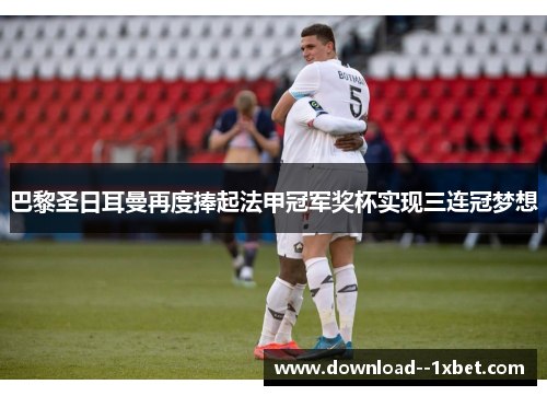 巴黎圣日耳曼再度捧起法甲冠军奖杯实现三连冠梦想 巴黎圣日耳曼再度捧起法甲冠军奖杯实现三连冠梦想