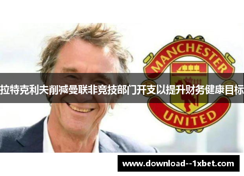 拉特克利夫削减曼联非竞技部门开支以提升财务健康目标 拉特克利夫削减曼联非竞技部门开支以提升财务健康目标