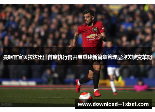 曼联官宣贝拉达出任首席执行官开启重建新篇章管理层迎关键变革期