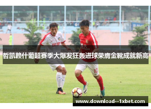 哲凯赖什葡超赛季大爆发狂轰进球荣膺金靴成就新高