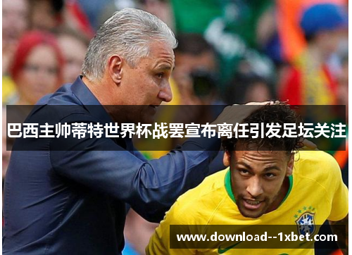 巴西主帅蒂特世界杯战罢宣布离任引发足坛关注