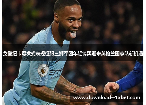 戈登纽卡爆发式表现征服三狮军团年轻锋翼迎来英格兰国家队新机遇