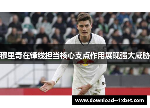 穆里奇在锋线担当核心支点作用展现强大威胁