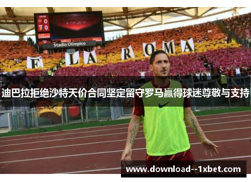 迪巴拉拒绝沙特天价合同坚定留守罗马赢得球迷尊敬与支持