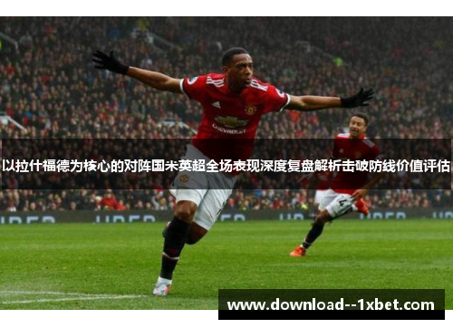 以拉什福德为核心的对阵国米英超全场表现深度复盘解析击破防线价值评估