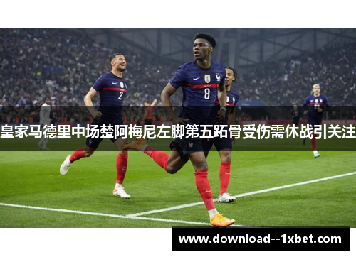 皇家马德里中场楚阿梅尼左脚第五跖骨受伤需休战引关注