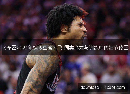 乌布雷2021年快攻空篮扣飞 同类乌龙与训练中的细节修正